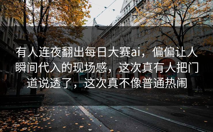 有人连夜翻出每日大赛ai，偏偏让人瞬间代入的现场感，这次真有人把门道说透了，这次真不像普通热闹
