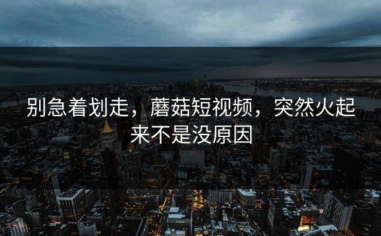 别急着划走，蘑菇短视频，突然火起来不是没原因